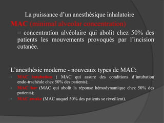La puissance d’un anesthésique inhalatoire
MAC (minimal alveolar concentration)
= concentration alvéolaire qui abolit chez 50% des
patients les mouvements provoqués par l’incision
cutanée.
L’anesthésie moderne - nouveaux types de MAC:
• MAC intubation ( MAC qui assure des conditions d’intubation
endo-trachéale chez 50% des patients);
• MAC bar (MAC qui abolit la réponse hémodynamique chez 50% des
patients);
• MAC awake (MAC auquel 50% des patients se réveillent).
 