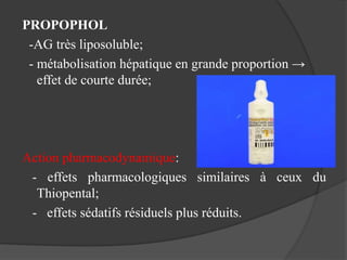 PROPOPHOL
-AG très liposoluble;
- métabolisation hépatique en grande proportion →
effet de courte durée;
Action pharmacodynamique:
- effets pharmacologiques similaires à ceux du
Thiopental;
- effets sédatifs résiduels plus réduits.
 