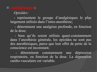 Analgésiques:
Opioïdes:
- représentent le groupe d’analgésiques le plus
largement utilisés dans l’intra-anesthésie;
- déterminent une analgésie profonde, en fonction
de la dose;
- bien qu’ils soient utilisés quasi-constamment
dans l’anesthésie générale, les opioïdes ne sont pas
des anesthésiques, parce que leur effet de perte de la
conscience est inconstant;
- déterminent constamment une dépression
respiratoire, en fonction de la dose. La dépression
cardio-vasculaire est variable.
 