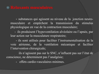  Relaxants musculaires
- substances qui agissent au niveau de la jonction neuro-
musculaire et empêchent la transmission du stimulus
physiologique en vue de la contraction musculaire;
- ils produisent l’hypoventilation alvéolaire ou l’apnée, par
leur action sur la musculature respiratoire;
- ils sont utilisés pour faciliter l’instrumentalisation de la
voie aérienne, de la ventilation mécanique et faciliter
l’intervention chirurgicale;
ils n’agissent pas sur le SNC, n’influent pas sur l’état de
conscience, ne déterminent pas l’analgésie;
- effets cardio-vasculaires minimes.
 