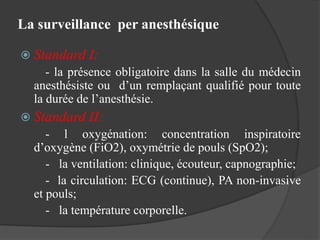 La surveillance per anesthésique
 Standard I:
- la présence obligatoire dans la salle du médecin
anesthésiste ou d’un remplaçant qualifié pour toute
la durée de l’anesthésie.
 Standard II:
- l oxygénation: concentration inspiratoire
d’oxygène (FiO2), oxymétrie de pouls (SpO2);
- la ventilation: clinique, écouteur, capnographie;
- la circulation: ECG (continue), PA non-invasive
et pouls;
- la température corporelle.
 
