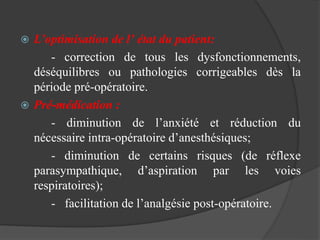  L’optimisation de l’ état du patient:
- correction de tous les dysfonctionnements,
déséquilibres ou pathologies corrigeables dès la
période pré-opératoire.
 Pré-médication :
- diminution de l’anxiété et réduction du
nécessaire intra-opératoire d’anesthésiques;
- diminution de certains risques (de réflexe
parasympathique, d’aspiration par les voies
respiratoires);
- facilitation de l’analgésie post-opératoire.
 