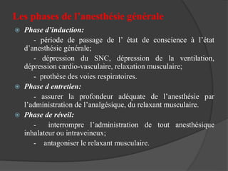 Les phases de l’anesthésie générale
 Phase d’induction:
- période de passage de l’ état de conscience à l’état
d’anesthésie générale;
- dépression du SNC, dépression de la ventilation,
dépression cardio-vasculaire, relaxation musculaire;
- prothèse des voies respiratoires.
 Phase d entretien:
- assurer la profondeur adéquate de l’anesthésie par
l’administration de l’analgésique, du relaxant musculaire.
 Phase de réveil:
- interrompre l’administration de tout anesthésique
inhalateur ou intraveineux;
- antagoniser le relaxant musculaire.
 