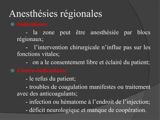 Anesthésies régionales
 Indications:
- la zone peut être anesthésiée par blocs
régionaux;
- l’intervention chirurgicale n’influe pas sur les
fonctions vitales;
- on a le consentement libre et éclairé du patient;
 Contre-indications:
- le refus du patient;
- troubles de coagulation manifestes ou traitement
avec des anticoagulants;
- infection ou hématome à l’endroit de l’injection;
- déficit neurologique et manque de coopération.
 