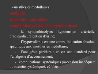 -anesthésies medullaires:
analgésie
relaxation musculaire
sympathicolyse dans le territoire distal
- la sympathicolyse: hypotension artérielle,
bradicardie, rétention d’urine;
- l’hypovolémie est une contre-indication absolue,
spécifique aux anesthésies medullaire;
- l’analgésie péridurale en est une standard pour
l’analgésie d’accouchement;
- complications: systémiques (ascension inadéquate
ou toxicité systémique), céfalée.
 