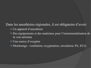 Dans les anesthésies régionales, il est obligatoire d’avoir:
 Un appareil d’anesthésie
 Des équipements et des matériaux pour l’instrumentalisation de
la voie aérienne
 Une source d’oxygène
 Monitorage : ventilation, oxygénation, circulation, PA, ECG.
 