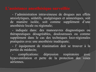 L’assistance anesthésique surveillée
- l’administration intraveineuse de drogues aux effets
anxiolytiques, sédatifs, analgésiques et amnestiques, soit
de manière isolée, soit comme supplément d’une
anesthésie locale ou régionale;
- indiquée dans: des manoeuvres diagnostiques ou
thérapeutiques désagréables, douloureuses ou comme
supplément dans le cas des techniques loco-régionales
pratiquées avec une anesthésie inadéquate;
- l’ équipement de réanimation doit se trouver à la
portée du médecin;
- complications: dépression respiratoire avec
hypoventilation et perte de la protection des voies
aériennes.
 