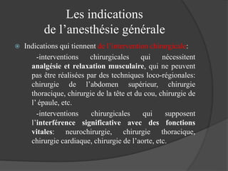 Les indications
de l’anesthésie générale
 Indications qui tiennent de l’intervention chirurgicale:
-interventions chirurgicales qui nécessitent
analgésie et relaxation musculaire, qui ne peuvent
pas être réalisées par des techniques loco-régionales:
chirurgie de l’abdomen supérieur, chirurgie
thoracique, chirurgie de la tête et du cou, chirurgie de
l’ épaule, etc.
-interventions chirurgicales qui supposent
l’interférence significative avec des fonctions
vitales: neurochirurgie, chirurgie thoracique,
chirurgie cardiaque, chirurgie de l’aorte, etc.
 