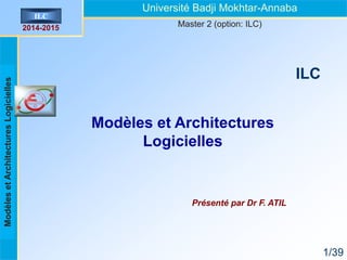 Introduction
aux
architectures
logicielles
ILC
2014-2015
1/39
Modèles et Architectures
Logicielles
Présenté par Dr F. ATIL
ILC
Université Badji Mokhtar-Annaba
Master 2 (option: ILC)
Modèles
et
Architectures
Logicielles
 