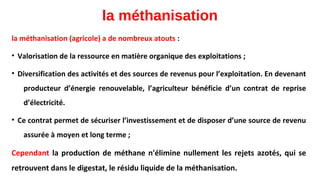 la méthanisation
la méthanisation (agricole) a de nombreux atouts :
• Valorisation de la ressource en matière organique des exploitations ;
• Diversification des activités et des sources de revenus pour l’exploitation. En devenant
producteur d’énergie renouvelable, l’agriculteur bénéficie d’un contrat de reprise
d’électricité.
• Ce contrat permet de sécuriser l’investissement et de disposer d’une source de revenu
assurée à moyen et long terme ;
Cependant la production de méthane n'élimine nullement les rejets azotés, qui se
retrouvent dans le digestat, le résidu liquide de la méthanisation.
 