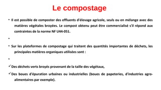 Le compostage
• Il est possible de composter des effluents d'élevage agricole, seuls ou en mélange avec des
matières végétales broyées. Le compost obtenu peut être commercialisé s'il répond aux
contraintes de la norme NF U44-051.
•
• Sur les plateformes de compostage qui traitent des quantités importantes de déchets, les
principales matières organiques utilisées sont :
•
üDes déchets verts broyés provenant de la taille des végétaux,
üDes boues d'épuration urbaines ou industrielles (boues de papeteries, d'industries agro-
alimentaires par exemple).
 