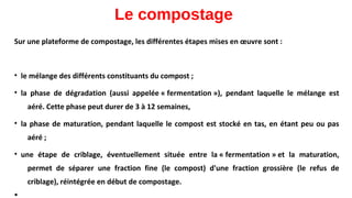Le compostage
Sur une plateforme de compostage, les différentes étapes mises en œuvre sont :
• le mélange des différents constituants du compost ;
• la phase de dégradation (aussi appelée « fermentation »), pendant laquelle le mélange est
aéré. Cette phase peut durer de 3 à 12 semaines,
• la phase de maturation, pendant laquelle le compost est stocké en tas, en étant peu ou pas
aéré ;
• une étape de criblage, éventuellement située entre la « fermentation » et la maturation,
permet de séparer une fraction fine (le compost) d'une fraction grossière (le refus de
criblage), réintégrée en début de compostage.
 