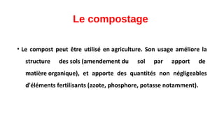 Le compostage
• Le compost peut être utilisé en agriculture. Son usage améliore la
structure des sols (amendement du sol par apport de
matière organique), et apporte des quantités non négligeables
d'éléments fertilisants (azote, phosphore, potasse notamment).
 