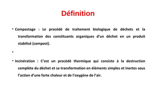 Définition
• Compostage : Le procédé de traitement biologique de déchets et la
transformation des constituants organiques d’un déchet en un produit
stabilisé (compost).
•
• Incinération : C’est un procédé thermique qui consiste à la destruction
complète du déchet et sa transformation en éléments simples et inertes sous
l’action d’une forte chaleur et de l’oxygène de l’air.
 