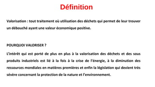 Définition
Valorisation : tout traitement où utilisation des déchets qui permet de leur trouver
un débouché ayant une valeur économique positive.
POURQUOI VALORISER ?
L’intérêt qui est porté de plus en plus à la valorisation des déchets et des sous
produits industriels est lié à la fois à la crise de l’énergie, à la diminution des
ressources mondiales en matières premières et enfin la législation qui devient très
sévère concernant la protection de la nature et l’environnement.
 