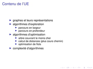 Contenu de l’UE
I graphes et leurs représentations
I algorithmes d’exploration
I parcours en largeur
I parcours en profondeur
I algorithmes d’optimisation
I arbre couvrant le moins cher
I calcul de distances (plus cours chemin)
I optimisation de flots
I complexité d’algorithmes
 