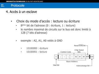 4. Accès à un esclave
• Choix du mode d’accès : lecture ou écriture
• 8ème bit de l’adresse (0 : écriture, 1 : lecture)
• le nombre maximal de circuits sur le bus est donc limité à
128 (7 bits d’adresse)
• exemple : A2, A1, A0 reliés à GND
• 10100000 : écriture
• 10100001 : lecture
II. Protocole
 