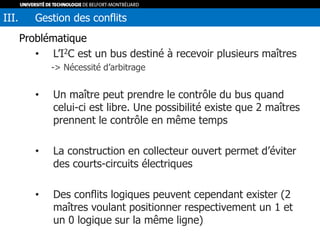 Problématique
• L’I2C est un bus destiné à recevoir plusieurs maîtres
-> Nécessité d’arbitrage
• Un maître peut prendre le contrôle du bus quand
celui-ci est libre. Une possibilité existe que 2 maîtres
prennent le contrôle en même temps
• La construction en collecteur ouvert permet d’éviter
des courts-circuits électriques
• Des conflits logiques peuvent cependant exister (2
maîtres voulant positionner respectivement un 1 et
un 0 logique sur la même ligne)
III. Gestion des conflits
 