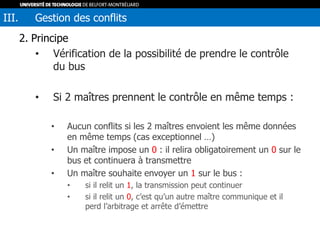 2. Principe
• Vérification de la possibilité de prendre le contrôle
du bus
• Si 2 maîtres prennent le contrôle en même temps :
• Aucun conflits si les 2 maîtres envoient les même données
en même temps (cas exceptionnel …)
• Un maître impose un 0 : il relira obligatoirement un 0 sur le
bus et continuera à transmettre
• Un maître souhaite envoyer un 1 sur le bus :
• si il relit un 1, la transmission peut continuer
• si il relit un 0, c’est qu’un autre maître communique et il
perd l’arbitrage et arrête d’émettre
III. Gestion des conflits
 