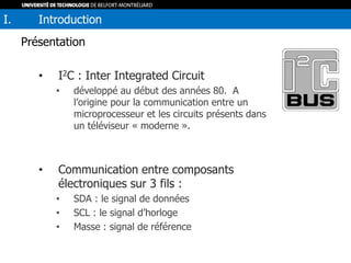 Présentation
• I2C : Inter Integrated Circuit
• développé au début des années 80. A
l’origine pour la communication entre un
microprocesseur et les circuits présents dans
un téléviseur « moderne ».
• Communication entre composants
électroniques sur 3 fils :
• SDA : le signal de données
• SCL : le signal d’horloge
• Masse : signal de référence
I. Introduction
 