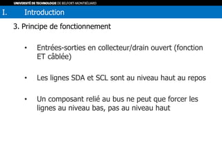 3. Principe de fonctionnement
• Entrées-sorties en collecteur/drain ouvert (fonction
ET câblée)
• Les lignes SDA et SCL sont au niveau haut au repos
• Un composant relié au bus ne peut que forcer les
lignes au niveau bas, pas au niveau haut
I. Introduction
 