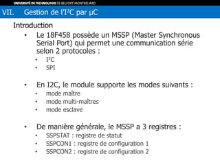 Introduction
• Le 18F458 possède un MSSP (Master Synchronous
Serial Port) qui permet une communication série
selon 2 protocoles :
• I2C
• SPI
• En I2C, le module supporte les modes suivants :
• mode maître
• mode multi-maîtres
• mode esclave
• De manière générale, le MSSP a 3 registres :
• SSPSTAT : registre de statut
• SSPCON1 : registre de configuration 1
• SSPCON2 : registre de configuration 2
VII. Gestion de l’I2C par µC
 