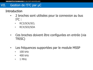 Introduction
• 2 broches sont utilisées pour la connexion au bus
I2C :
• RC3/SCK/SCL
• RC4/SDI/SDA
• Ces broches doivent être configurées en entrée (via
TRISC)
• Les fréquences supportées par le module MSSP
• 100 kHz
• 400 kHz
• 1 MHz
VII. Gestion de l’I2C par µC
 