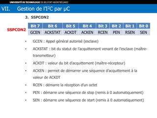 3. SSPCON2
• GCEN : Appel général autorisé (esclave)
• ACKSTAT : bit du statut de l’acquittement venant de l’esclave (maître-
transmetteur)
• ACKDT : valeur du bit d’acquittement (maître-récepteur)
• ACKEN : permet de démarrer une séquence d’acquittement à la
valeur de ACKDT
• RCEN : démarre la réception d’un octet
• PEN : démarre une séquence de stop (remis à 0 automatiquement)
• SEN : démarre une séquence de start (remis à 0 automatiquement)
VII. Gestion de l’I2C par µC
Bit 7 Bit 6 Bit 5 Bit 4 Bit 3 Bit 2 Bit 1 Bit 0
GCEN ACKSTAT ACKDT ACKEN RCEN PEN RSEN SEN
SSPCON2
 
