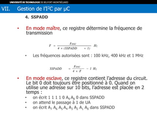 4. SSPADD
• En mode maître, ce registre détermine la fréquence de
transmission
• Les fréquences autorisées sont : 100 kHz, 400 kHz et 1 MHz
• En mode esclave, ce registre contient l’adresse du circuit.
Le bit 0 doit toujours être positionné à 0. Quand on
utilise une adresse sur 10 bits, l’adresse est placée en 2
temps :
• on écrit 1 1 1 1 0 A9 A8 0 dans SSPADD
• on attend le passage à 1 de UA
• on écrit A7 A6 A5 A4 A3 A2 A1 A0 dans SSPADD
VII. Gestion de l’I2C par µC
 