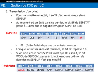 3. Transmission d’un octet
• Pour transmettre un octet, il suffit d’écrire sa valeur dans
SSPBUF
• Au moment où on écrit dans ce dernier, le bit BF de SSPSTAT
passe à 1 ainsi que le flag d’interruption SSPIF de PIR1
• BF : (Buffer Full) indique une transmission en cours
• Lorsque la transmission est terminée, le bit BF repasse à 0
• Si on veut écrire dans SSPBUF alors que BF est à 1, le bit
WCOL de SSPCON1 passe à 1, indiquant une collision de
données et SSPBUF n’est pas modifié
VII. Gestion de l’I2C par µC
Bit 7 Bit 6 Bit 5 Bit 4 Bit 3 Bit 2 Bit 1 Bit 0
SMP CKE D/A P S R/W UA BF
SSPSTAT
Bit 7 Bit 6 Bit 5 Bit 4 Bit 3 Bit 2 Bit 1 Bit 0
WCOL SSPOV SSPEN CKP SSPM3 SSPM2 SSPM1 SSPM0
SSPCON1
 