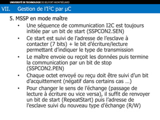 5. MSSP en mode maître
• Une séquence de communication I2C est toujours
initiée par un bit de start (SSPCON2.SEN)
• Ce start est suivi de l’adresse de l’esclave à
contacter (7 bits) + le bit d’écriture/lecture
permettant d’indiquer le type de transmission
• Le maître envoie ou reçoit les données puis termine
la communication par un bit de stop
(SSPCON2.PEN)
• Chaque octet envoyé ou reçu doit être suivi d’un bit
d’acquittement (négatif dans certains cas …)
• Pour changer le sens de l’échange (passage de
lecture à écriture ou vice versa), il suffit de renvoyer
un bit de start (RepeatStart) puis l’adresse de
l’esclave suivi du nouveau type d’échange (R/W)
VII. Gestion de l’I2C par µC
 