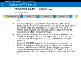 • Transmission maître → esclave (2/2)
• L’ACK envoyé par l’esclave est recopié dans ACKSTAT de
SSPCON2 du maître. Il faut vérifier l’état de ce bit pour lancer
ou non la suite des opérations : si ACKSTAT = 0, alors le
maître peut envoyer une donnée, sinon, il faut terminer la
transmission (stop) et recommencer.
• Pour envoyer une donnée, il faut l’écrire dans SSPBUF : les
bits BF et R/W passent à 1 puis repassent à 0 à la fin de la
transmission. SSPIF passe à 1. L’esclave renvoie l’ACK (ou
NOACK)
• En lisant ACKSTAT logiciellement, on décide de la suite : si
ACK = 0, on peut continuer, si on a encore des données à
envoyer, à écrire dans SSPBUF. Sinon, on peut terminer la
transmission en positionnant PEN de SSPCONFIG2 à 1 qui
génère la condition de stop et sera remis automatiquement à
0.
VII. Gestion de l’I2C par µC
 