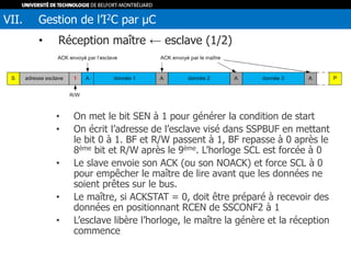 • Réception maître ← esclave (1/2)
• On met le bit SEN à 1 pour générer la condition de start
• On écrit l’adresse de l’esclave visé dans SSPBUF en mettant
le bit 0 à 1. BF et R/W passent à 1, BF repasse à 0 après le
8ème bit et R/W après le 9ème. L’horloge SCL est forcée à 0
• Le slave envoie son ACK (ou son NOACK) et force SCL à 0
pour empêcher le maître de lire avant que les données ne
soient prêtes sur le bus.
• Le maître, si ACKSTAT = 0, doit être préparé à recevoir des
données en positionnant RCEN de SSCONF2 à 1
• L’esclave libère l’horloge, le maître la génère et la réception
commence
VII. Gestion de l’I2C par µC
 