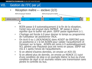 • Réception maître ← esclave (2/2)
• RCEN passe à 0 automatiquement à la fin de la réception,
l’octet reçu est envoyé dans SSPBUF. BF passe à 1pour
signifier que le buffer est plein. SSPIF passe également à 1.
• L’horloge est forcée à 0 pour donner le temps au programme
de l’utilisateur de positionner l’ACK.
• On écrit 0 ou 1 (ACK/NOACK) dans ACKDT de SSPCON2 puis
on positionne à 1 le bit ACKEN pour valider l’acquittement et
l’envoyer sur la ligne. ACKEN est remis à 0 automatiquement.
SCL génère une impulsion puis est remis en pause. SSPIF est
mis à 1 après l’envoi de l’acquittement.
• Si on attend d’autres données, on envoie un ACK (0)
• Si on attend plus de donnée, on envoie un NOACK (1) suivi
d’une condition de stop si on souhaite libérer le bus ou d’une
condition de start si on souhaite refaire une transmission sans
perdre le contrôle du bus.
VII. Gestion de l’I2C par µC
 
