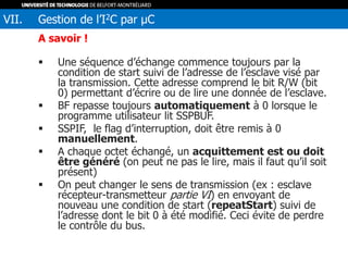 A savoir !
 Une séquence d’échange commence toujours par la
condition de start suivi de l’adresse de l’esclave visé par
la transmission. Cette adresse comprend le bit R/W (bit
0) permettant d’écrire ou de lire une donnée de l’esclave.
 BF repasse toujours automatiquement à 0 lorsque le
programme utilisateur lit SSPBUF.
 SSPIF, le flag d’interruption, doit être remis à 0
manuellement.
 A chaque octet échangé, un acquittement est ou doit
être généré (on peut ne pas le lire, mais il faut qu’il soit
présent)
 On peut changer le sens de transmission (ex : esclave
récepteur-transmetteur partie VI) en envoyant de
nouveau une condition de start (repeatStart) suivi de
l’adresse dont le bit 0 à été modifié. Ceci évite de perdre
le contrôle du bus.
VII. Gestion de l’I2C par µC
 