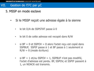 5. MSSP en mode esclave
• Si le MSSP reçoit une adresse égale à la sienne
• le bit D/A de SSPSTAT passe à 0
• le bit 0 de cette adresse est recopié dans R/W
• si BF = 0 et SSPOV = 0 alors l’octet reçu est copié dans
SSPBUF, SSPIF passe à 1 et BF passe à 1 seulement si
R/W = 0 (mode écriture)
• si BF = 1 et/ou SSPOV = 1, SSPBUF n’est pas modifié,
l’octet d’adresse est perdu. BF, SSPOV, et SSPIF passent à
1, un NOACK est transmis.
VII. Gestion de l’I2C par µC
 