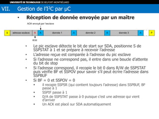 • Réception de donnée envoyée par un maître
• Le pic esclave détecte le bit de start sur SDA, positionne S de
SSPSTAT à 1 et se prépare à recevoir l’adresse
• L’adresse reçue est comparée à l’adresse du pic esclave
• Si l’adresse ne correspond pas, il entre dans une boucle d’attente
du bit de stop
• Si l’adresse correspond, il recopie le bit 0 dans R/W de SSPSTAT
puis vérifie BF et SSPOV pour savoir s’il peut écrire l’adresse dans
SSPBUF
• Si BF = 0 et SSPOV = 0
 il recopie SSPSR (qui contient toujours l’adresse) dans SSPBUF, BF
passe à 1
 SSPIF passe à 1
 D/A de SSPSTAT passe à 0 puisque c’est une adresse qui vient
d’arriver
 Un ACK est placé sur SDA automatiquement
VII. Gestion de l’I2C par µC
 