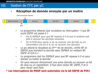 • Réception de donnée envoyée par un maître
• Le programme détecte (par scrutation ou interruption *) que BF
ou/et SSPIF est passé à 1
 On lit SSPBUF pour que BF repasse à 0 et que le système soit
prêt à recevoir les données suivantes
 On lit R/W pour savoir si on va recevoir une donnée ou en
transmettre une (ici à 0, on va recevoir une donnée)
• Le pic attend la réception du 8ème bit de donnée, vérifie BF et
SSPOV puis transfert la donnée dans SSPBUF en mettant BF,
SSPIF et D/A à 1
• Le programme doit lire SSPBUF pour que BF repasse à 0 et pour
stocker ou traiter la donnée
• On peut recevoir directement une autre donnée ou recevoir un bit
de stop ou un repeatStart. Il faut donc tester BF, SSPIF, P et S
pour savoir quoi faire.
VII. Gestion de l’I2C par µC
* Les interruptions de MSSP sont autorisées via le bit SSPIE de PIE1
 