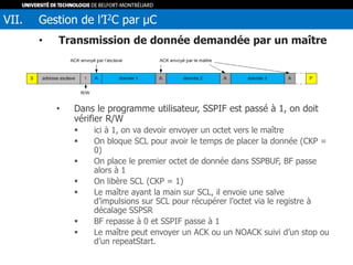 • Transmission de donnée demandée par un maître
• Dans le programme utilisateur, SSPIF est passé à 1, on doit
vérifier R/W
 ici à 1, on va devoir envoyer un octet vers le maître
 On bloque SCL pour avoir le temps de placer la donnée (CKP =
0)
 On place le premier octet de donnée dans SSPBUF, BF passe
alors à 1
 On libère SCL (CKP = 1)
 Le maître ayant la main sur SCL, il envoie une salve
d’impulsions sur SCL pour récupérer l’octet via le registre à
décalage SSPSR
 BF repasse à 0 et SSPIF passe à 1
 Le maître peut envoyer un ACK ou un NOACK suivi d’un stop ou
d’un repeatStart.
VII. Gestion de l’I2C par µC
 