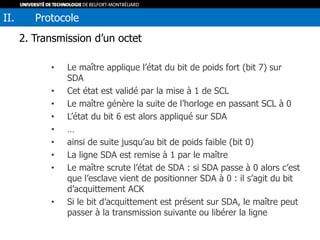 2. Transmission d’un octet
• Le maître applique l’état du bit de poids fort (bit 7) sur
SDA
• Cet état est validé par la mise à 1 de SCL
• Le maître génère la suite de l’horloge en passant SCL à 0
• L’état du bit 6 est alors appliqué sur SDA
• …
• ainsi de suite jusqu’au bit de poids faible (bit 0)
• La ligne SDA est remise à 1 par le maître
• Le maître scrute l’état de SDA : si SDA passe à 0 alors c’est
que l’esclave vient de positionner SDA à 0 : il s’agit du bit
d’acquittement ACK
• Si le bit d’acquittement est présent sur SDA, le maître peut
passer à la transmission suivante ou libérer la ligne
II. Protocole
 