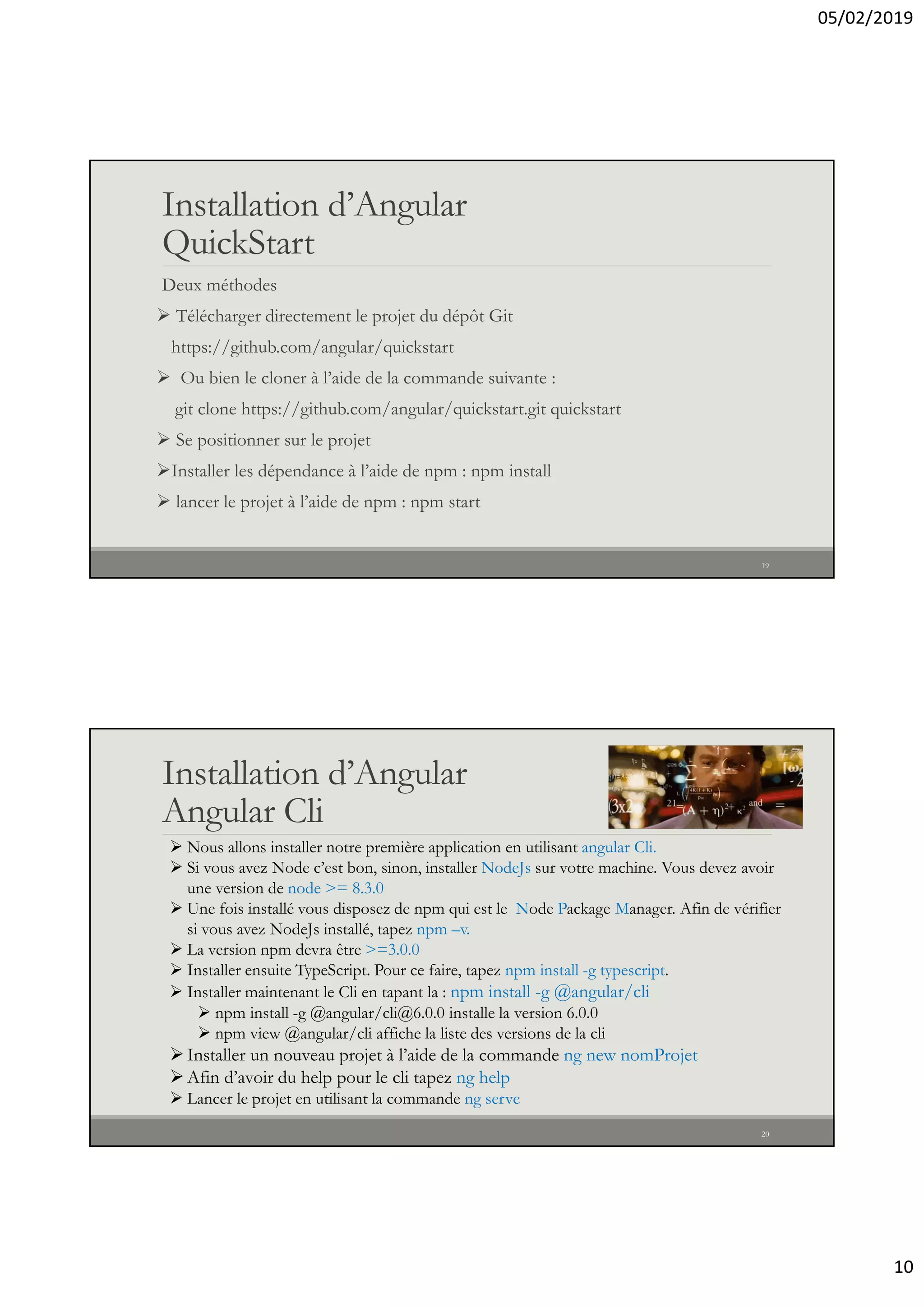 05/02/2019
10
Installation d’Angular
QuickStart
Deux méthodes
 Télécharger directement le projet du dépôt Git
https://github.com/angular/quickstart
 Ou bien le cloner à l’aide de la commande suivante :
git clone https://github.com/angular/quickstart.git quickstart
 Se positionner sur le projet
Installer les dépendance à l’aide de npm : npm install
 lancer le projet à l’aide de npm : npm start
19
Installation d’Angular
Angular Cli
20
 Nous allons installer notre première application en utilisant angular Cli.
 Si vous avez Node c’est bon, sinon, installer NodeJs sur votre machine. Vous devez avoir
une version de node >= 8.3.0
 Une fois installé vous disposez de npm qui est le Node Package Manager. Afin de vérifier
si vous avez NodeJs installé, tapez npm –v.
 La version npm devra être >=3.0.0
 Installer ensuite TypeScript. Pour ce faire, tapez npm install -g typescript.
 Installer maintenant le Cli en tapant la : npm install -g @angular/cli
 npm install -g @angular/cli@6.0.0 installe la version 6.0.0
 npm view @angular/cli affiche la liste des versions de la cli
Installer un nouveau projet à l’aide de la commande ng new nomProjet
Afin d’avoir du help pour le cli tapez ng help
 Lancer le projet en utilisant la commande ng serve
 