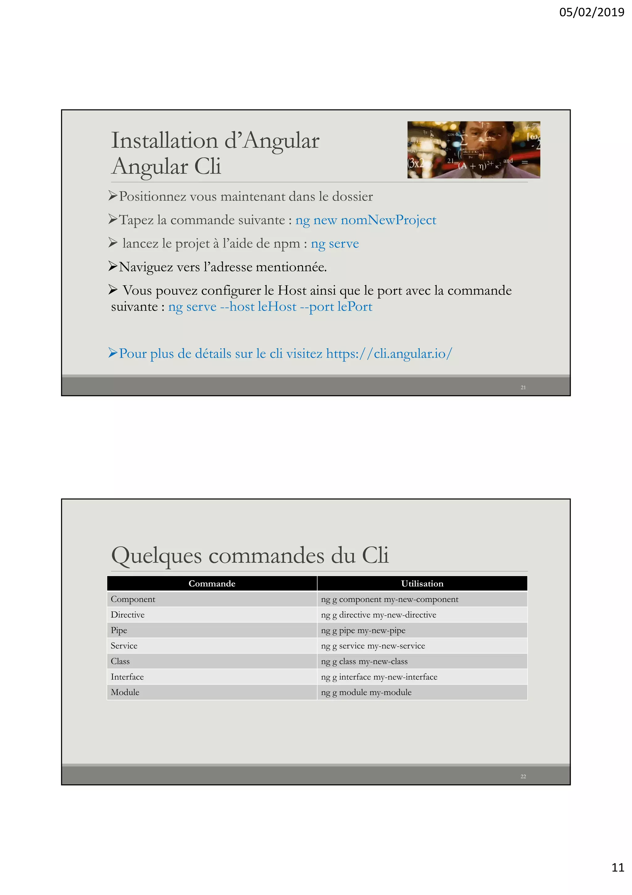 05/02/2019
11
Installation d’Angular
Angular Cli
Positionnez vous maintenant dans le dossier
Tapez la commande suivante : ng new nomNewProject
 lancez le projet à l’aide de npm : ng serve
Naviguez vers l’adresse mentionnée.
 Vous pouvez configurer le Host ainsi que le port avec la commande
suivante : ng serve --host leHost --port lePort
Pour plus de détails sur le cli visitez https://cli.angular.io/
21
Quelques commandes du Cli
Commande Utilisation
Component ng g component my-new-component
Directive ng g directive my-new-directive
Pipe ng g pipe my-new-pipe
Service ng g service my-new-service
Class ng g class my-new-class
Interface ng g interface my-new-interface
Module ng g module my-module
22
 