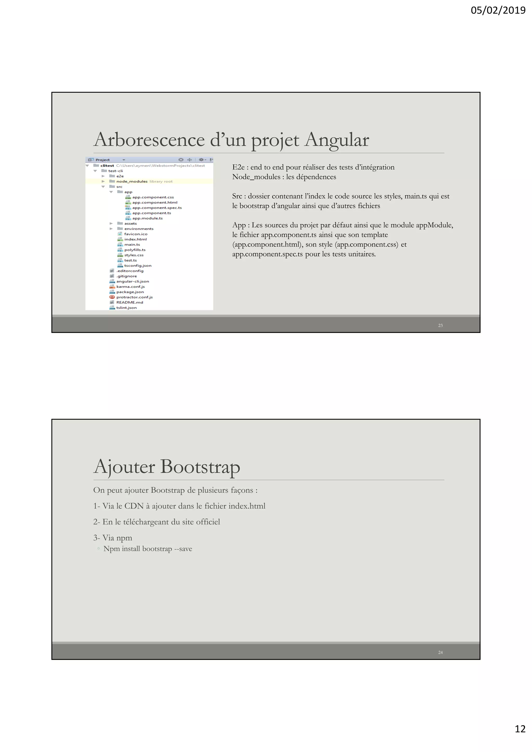 05/02/2019
12
Arborescence d’un projet Angular
E2e : end to end pour réaliser des tests d’intégration
Node_modules : les dépendences
Src : dossier contenant l’index le code source les styles, main.ts qui est
le bootstrap d’angular ainsi que d’autres fichiers
App : Les sources du projet par défaut ainsi que le module appModule,
le fichier app.component.ts ainsi que son template
(app.component.html), son style (app.component.css) et
app.component.spec.ts pour les tests unitaires.
23
Ajouter Bootstrap
On peut ajouter Bootstrap de plusieurs façons :
1- Via le CDN à ajouter dans le fichier index.html
2- En le téléchargeant du site officiel
3- Via npm
◦ Npm install bootstrap --save
24
 