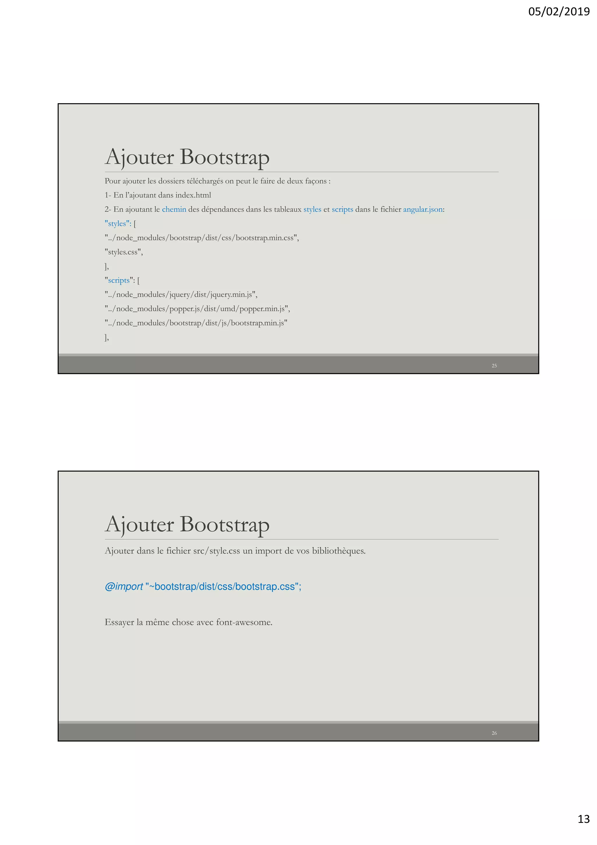 05/02/2019
13
Ajouter Bootstrap
Pour ajouter les dossiers téléchargés on peut le faire de deux façons :
1- En l’ajoutant dans index.html
2- En ajoutant le chemin des dépendances dans les tableaux styles et scripts dans le fichier angular.json:
"styles": [
"../node_modules/bootstrap/dist/css/bootstrap.min.css",
"styles.css",
],
"scripts": [
"../node_modules/jquery/dist/jquery.min.js",
"../node_modules/popper.js/dist/umd/popper.min.js",
"../node_modules/bootstrap/dist/js/bootstrap.min.js"
],
25
Ajouter Bootstrap
Ajouter dans le fichier src/style.css un import de vos bibliothèques.
@import "~bootstrap/dist/css/bootstrap.css";
Essayer la même chose avec font-awesome.
26
 