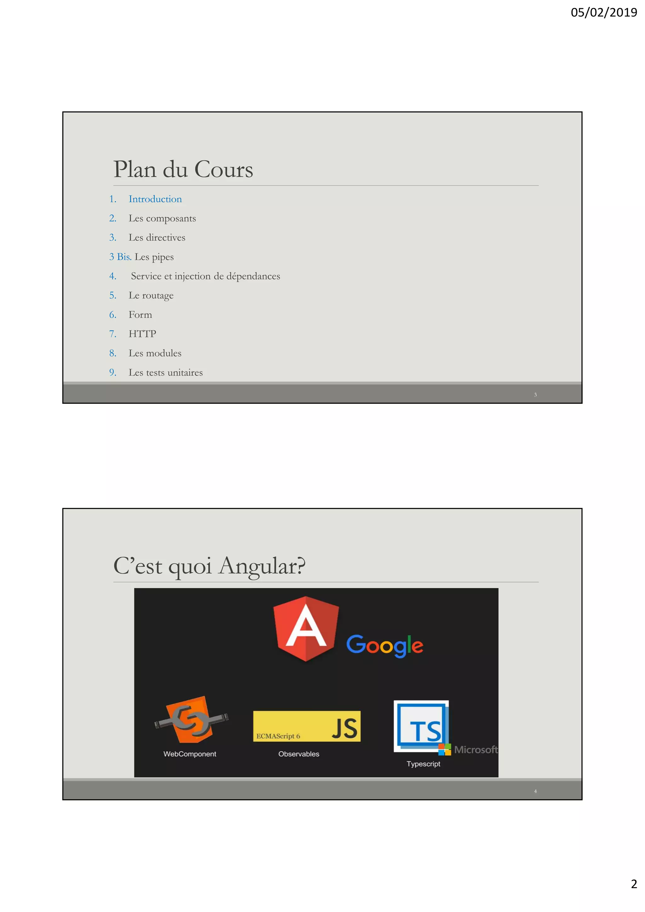 05/02/2019
2
Plan du Cours
1. Introduction
2. Les composants
3. Les directives
3 Bis. Les pipes
4. Service et injection de dépendances
5. Le routage
6. Form
7. HTTP
8. Les modules
9. Les tests unitaires
3
C’est quoi Angular?
4
 
