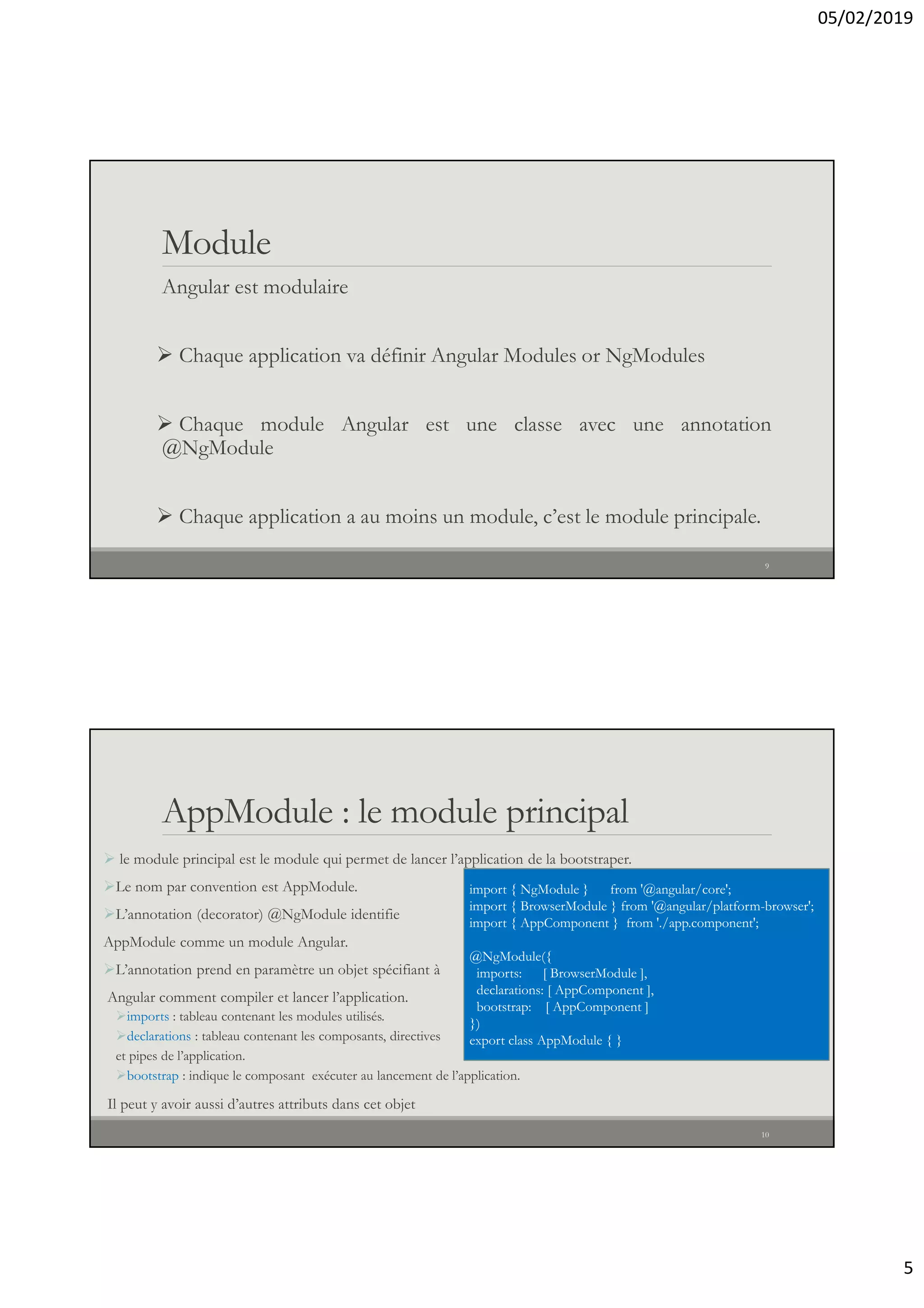 05/02/2019
5
Module
Angular est modulaire
 Chaque application va définir Angular Modules or NgModules
 Chaque module Angular est une classe avec une annotation
@NgModule
 Chaque application a au moins un module, c’est le module principale.
9
AppModule : le module principal
 le module principal est le module qui permet de lancer l’application de la bootstraper.
Le nom par convention est AppModule.
L’annotation (decorator) @NgModule identifie
AppModule comme un module Angular.
L’annotation prend en paramètre un objet spécifiant à
Angular comment compiler et lancer l’application.
imports : tableau contenant les modules utilisés.
declarations : tableau contenant les composants, directives
et pipes de l’application.
bootstrap : indique le composant exécuter au lancement de l’application.
Il peut y avoir aussi d’autres attributs dans cet objet
import { NgModule } from '@angular/core';
import { BrowserModule } from '@angular/platform-browser';
import { AppComponent } from './app.component';
@NgModule({
imports: [ BrowserModule ],
declarations: [ AppComponent ],
bootstrap: [ AppComponent ]
})
export class AppModule { }
10
 