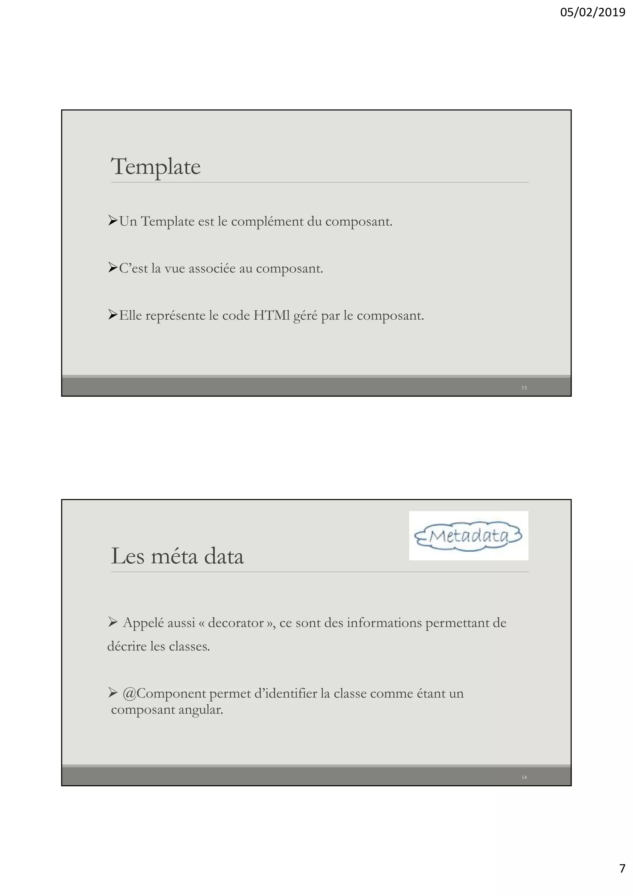 05/02/2019
7
Template
Un Template est le complément du composant.
C’est la vue associée au composant.
Elle représente le code HTMl géré par le composant.
13
Les méta data
 Appelé aussi « decorator », ce sont des informations permettant de
décrire les classes.
 @Component permet d’identifier la classe comme étant un
composant angular.
14
 