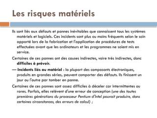 Les risques matériels
Ils sont liés aux défauts et pannes inévitables que connaissent tous les systèmes
matériels et logiciels. Ces incidents sont plus ou moins fréquents selon le soin
apporté lors de la fabrication et l'application de procédures de tests
effectuées avant que les ordinateurs et les programmes ne soient mis en
service.
Certaines de ces pannes ont des causes indirectes, voire très indirectes, donc
difficiles à prévoir.
— Incidents liés au matériel : la plupart des composants électroniques,
produits en grandes séries, peuvent comporter des défauts. Ils finissent un
jour ou l'autre par tomber en panne.
Certaines de ces pannes sont assez difficiles à déceler car intermittentes ou
rares. Parfois, elles relèvent d'une erreur de conception (une des toutes
premières générations du processeur Pentium d'Intel pouvait produire, dans
certaines circonstances, des erreurs de calcul) ;
 