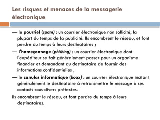 Les risques et menaces de la messagerie
électronique
— le pourriel (spam) : un courrier électronique non sollicité, la
plupart du temps de la publicité. Ils encombrent le réseau, et font
perdre du temps à leurs destinataires ;
— l'hameçonnage (phishing) : un courrier électronique dont
l'expéditeur se fait généralement passer pour un organisme
financier et demandant au destinataire de fournir des
informations confidentielles ;
— le canular informatique (hoax) : un courrier électronique incitant
généralement le destinataire à retransmettre le message à ses
contacts sous divers prétextes.
Ils encombrent le réseau, et font perdre du temps à leurs
destinataires.
 
