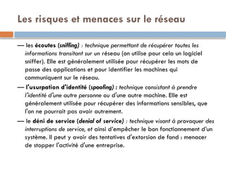 Les risques et menaces sur le réseau
— les écoutes (sniffing) : technique permettant de récupérer toutes les
informations transitant sur un réseau (on utilise pour cela un logiciel
sniffer). Elle est généralement utilisée pour récupérer les mots de
passe des applications et pour identifier les machines qui
communiquent sur le réseau.
— l'usurpation d'identité (spoofing) : technique consistant à prendre
l'identité d'une autre personne ou d'une autre machine. Elle est
généralement utilisée pour récupérer des informations sensibles, que
l'on ne pourrait pas avoir autrement.
— le déni de service (denial of service) : technique visant à provoquer des
interruptions de service, et ainsi d’empêcher le bon fonctionnement d’un
système. Il peut y avoir des tentatives d'extorsion de fond : menacer
de stopper l'activité d'une entreprise.
 